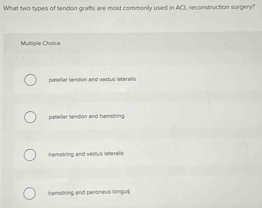 What two types of tendon grafts are most commonly used in ACL reconstruction surgery?
Multiple Choice
patellar tendon and vastus lateralis
patellar tendon and hamstring
hamstring and vastus lateralis
hamstring and peroneus longus