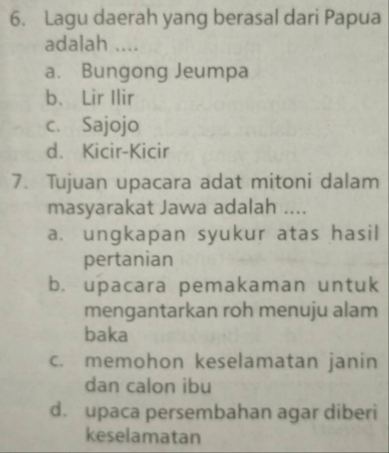 Lagu daerah yang berasal dari Papua
adalah ....
a. Bungong Jeumpa
b、 Lir Ilir
c. Sajojo
d. Kicir-Kicir
7. Tujuan upacara adat mitoni dalam
masyarakat Jawa adalah ....
a. ungkapan syukur atas hasil
pertanian
b. upacara pemakaman untuk
mengantarkan roh menuju alam
baka
c. memohon keselamatan janin
dan calon ibu
d. upaca persembahan agar diberi
keselamatan