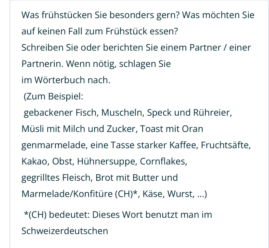 Was frühstücken Sie besonders gern? Was möchten Sie 
auf keinen Fall zum Frühstück essen? 
Schreiben Sie oder berichten Sie einem Partner / einer 
Partnerin. Wenn nötig, schlagen Sie 
im Wörterbuch nach. 
(Zum Beispiel: 
gebackener Fisch, Muscheln, Speck und Rühreier, 
Müsli mit Milch und Zucker, Toast mit Oran 
genmarmelade, eine Tasse starker Kaffee, Fruchtsäfte, 
Kakao, Obst, Hühnersuppe, Cornflakes, 
gegrilltes Fleisch, Brot mit Butter und 
Marmelade/Konfitüre (CH)^* *, Käse, Wurst, ...) 
*(CH) bedeutet: Dieses Wort benutzt man im 
Schweizerdeutschen