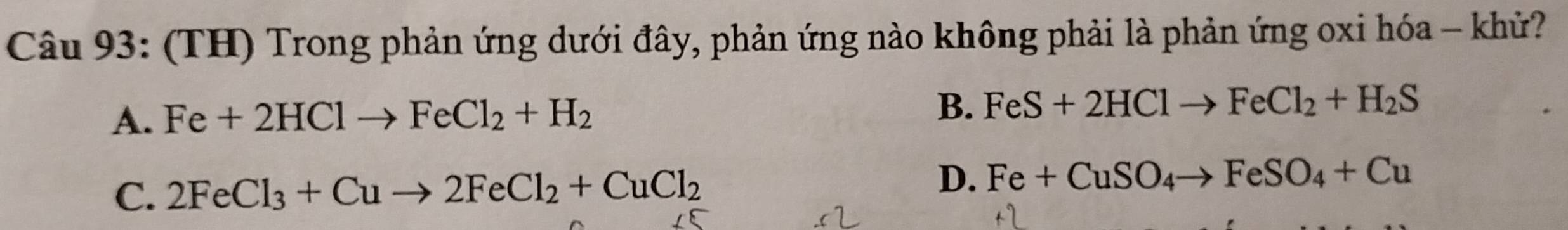 (TH) Trong phản ứng dưới đây, phản ứng nào không phải là phản ứng oxi hóa - khử?
A. Fe+2HClto FeCl_2+H_2
B. FeS+2HClto FeCl_2+H_2S
C. 2FeCl_3+Cuto 2FeCl_2+CuCl_2
D. Fe+CuSO_4to FeSO_4+Cu