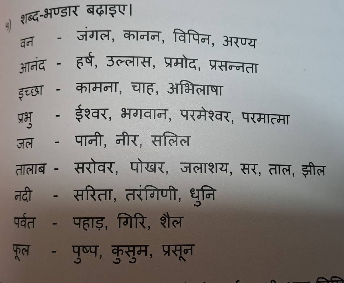 शब्द-भण्डार बढ़ाइए। 
वन - जंगल, कानन, विपिन, अरण्य 
आनंद - हर्ष, उल्लास, प्रमोद, प्रसन्नता 
इच्छा - कामना, चाह, अभिलाषा 
प्रभु - ईश्वर, भगवान, परमेश्वर, परमात्मा 
जल - पानी, नीर, सलिल 
तालाब - सरोवर, पोखर, जलाशय, सर, ताल, झील 
नदीॉ - सरिता, तरंगिणी, धुनि 
पर्वत - पहाड़, गिरि, शैल 
फूलॉ - पुष्प, कुसुम, प्रसून