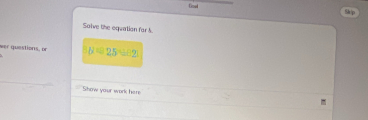 Goul Skip 
Solve the equation for 6. 
wer questions, or 3b^y=25^y=82
Show your work here