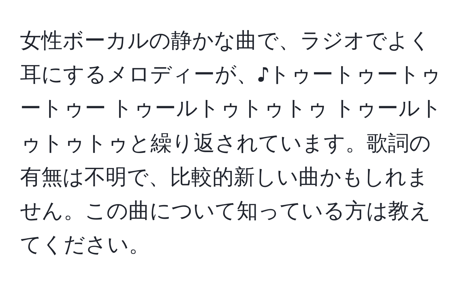 女性ボーカルの静かな曲で、ラジオでよく耳にするメロディーが、♪トゥートゥートゥートゥー トゥールトゥトゥトゥ トゥールトゥトゥトゥと繰り返されています。歌詞の有無は不明で、比較的新しい曲かもしれません。この曲について知っている方は教えてください。