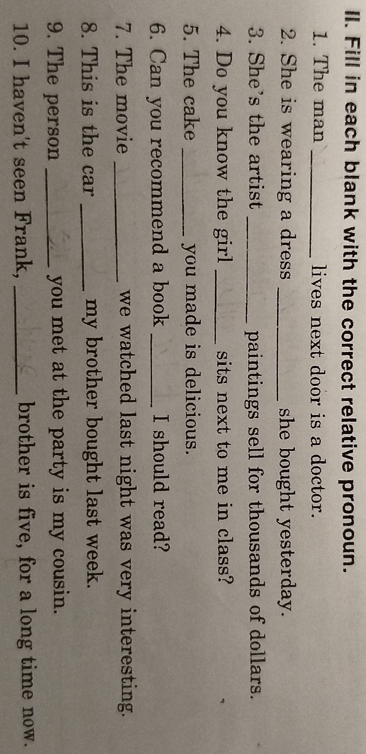 Fill in each blank with the correct relative pronoun. 
1. The man_ lives next door is a doctor. 
2. She is wearing a dress _she bought yesterday. 
3. She's the artist _paintings sell for thousands of dollars. 
4. Do you know the girl _sits next to me in class? 
5. The cake _you made is delicious. 
6. Can you recommend a book _I should read? 
7. The movie _we watched last night was very interesting. 
8. This is the car _my brother bought last week. 
9. The person _you met at the party is my cousin. 
10. I haven't seen Frank, _brother is five, for a long time now.