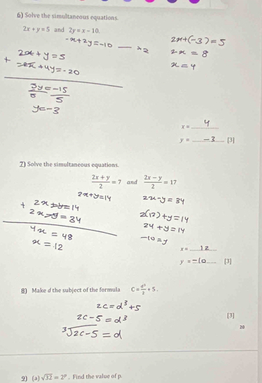 Solve the simultaneous equations.
2x+y=5 and 2y=x-10. 
_ 
_ x=
y= _[3] 
7) Solve the simultaneous equations.
 (2x+y)/2 =7 and  (2x-y)/2 =17
x= _
y _[3] 
8) Make d the subject of the formula C= d^3/2 +5. 
[3] 
20 
2) (a) sqrt(32)=2^p. Find the value of p.