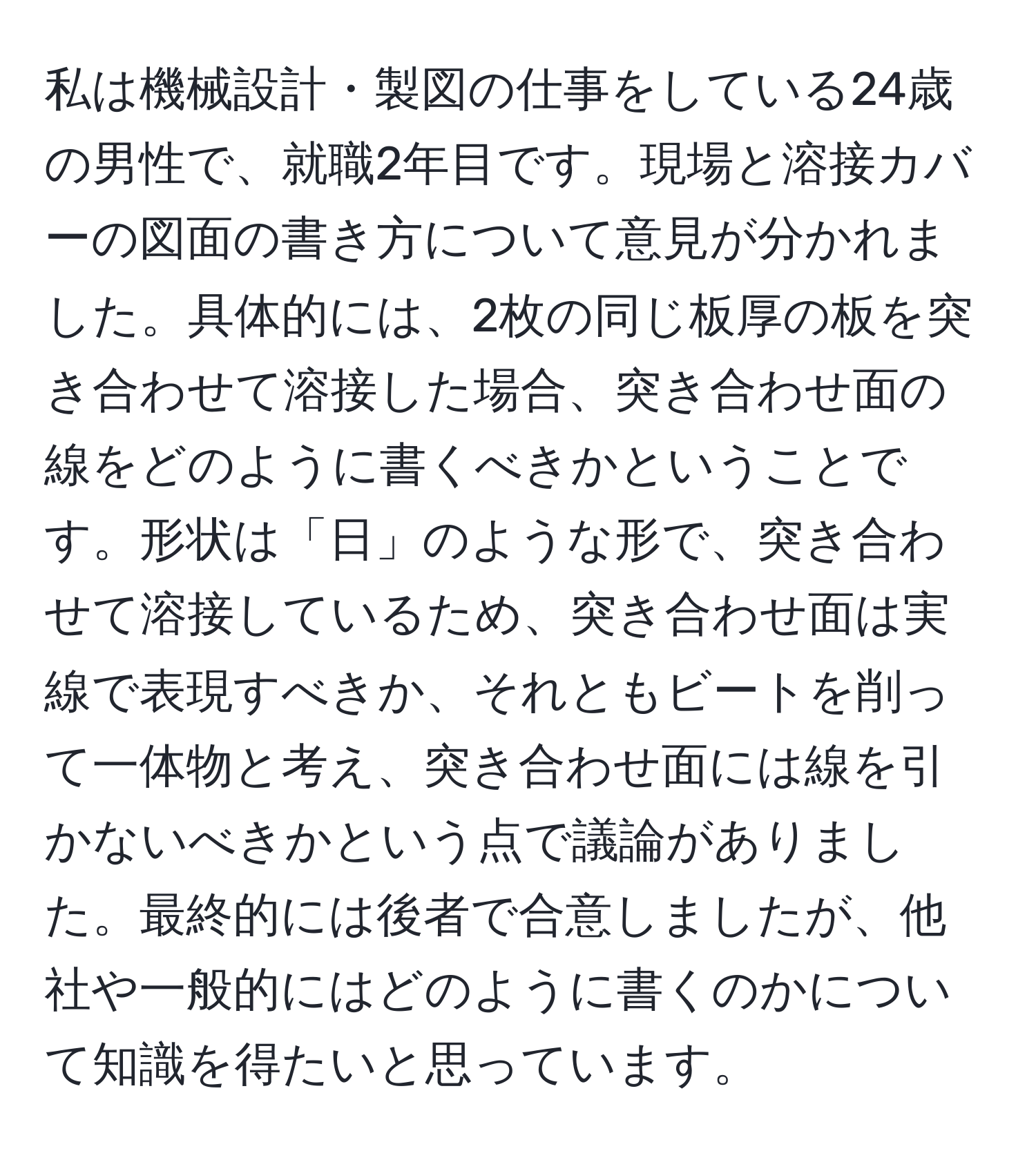 私は機械設計・製図の仕事をしている24歳の男性で、就職2年目です。現場と溶接カバーの図面の書き方について意見が分かれました。具体的には、2枚の同じ板厚の板を突き合わせて溶接した場合、突き合わせ面の線をどのように書くべきかということです。形状は「日」のような形で、突き合わせて溶接しているため、突き合わせ面は実線で表現すべきか、それともビートを削って一体物と考え、突き合わせ面には線を引かないべきかという点で議論がありました。最終的には後者で合意しましたが、他社や一般的にはどのように書くのかについて知識を得たいと思っています。