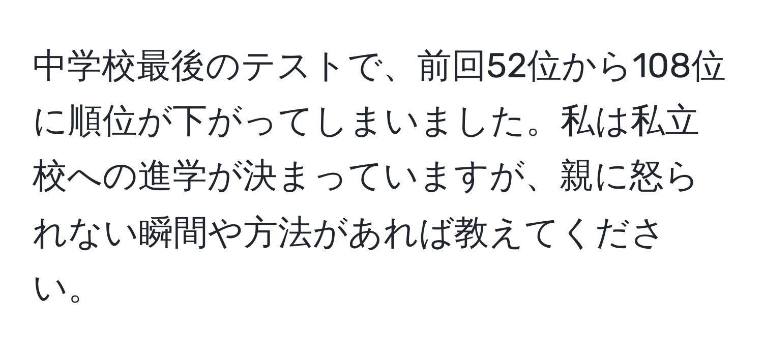 中学校最後のテストで、前回52位から108位に順位が下がってしまいました。私は私立校への進学が決まっていますが、親に怒られない瞬間や方法があれば教えてください。