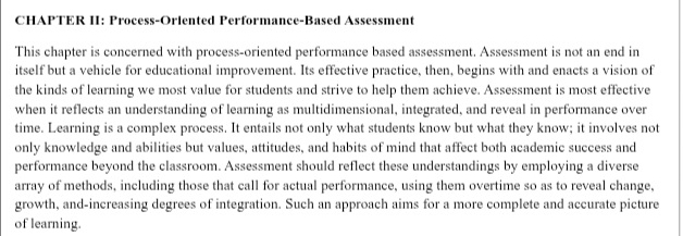 CHAPTER II: Process-Oriented Performance-Based Assessment 
This chapter is concerned with process-oriented performance based assessment. Assessment is not an end in 
itself but a vehicle for educational improvement. Its effective practice, then, begins with and enacts a vision of 
the kinds of learning we most value for students and strive to help them achieve. Assessment is most effective 
when it reflects an understanding of learning as multidimensional, integrated, and reveal in performance over 
time. Learning is a complex process. It entails not only what students know but what they know; it involves not 
only knowledge and abilities but values, attitudes, and habits of mind that affect both academic success and 
performance beyond the classroom. Assessment should reflect these understandings by employing a diverse 
array of methods, including those that call for actual performance, using them overtime so as to reveal change, 
growth, and-increasing degrees of integration. Such an approach aims for a more complete and accurate picture 
of learning.