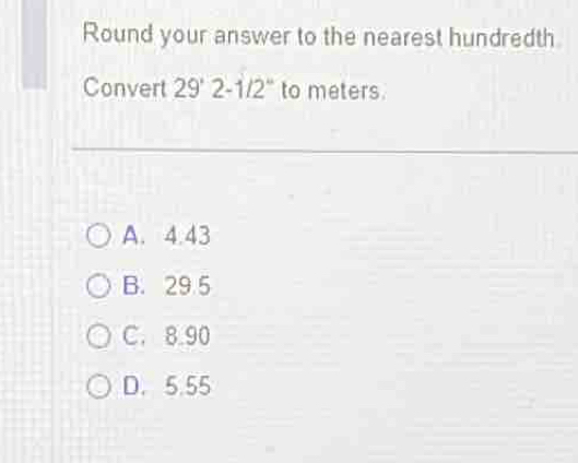 Round your answer to the nearest hundredth
Convert 29° 2-1/2" to meters
A. 4.43
B. 29 5
C. 8.90
D. 5.55