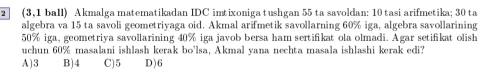 2 (3,1 ball) Akmalga matematikadan IDC imtixoniga tushgan 55 ta savoldan: 10 tasi arifmetika; 30 ta
algebra va 15 ta savoli geometriyaga oid. Akmal arifmetik savollarning 60% iga, algebra savollarining
50% iga, geometriya savollarining 40% iga javob bersa ham sertifikat ola olmadi. Agar setifikat olish
uchun 60% masalani ishlash kerak bo'lsa, Akmal vana nechta masala ishlashi kerak edi?
A) 3 B) 4 C) 5 D) 6