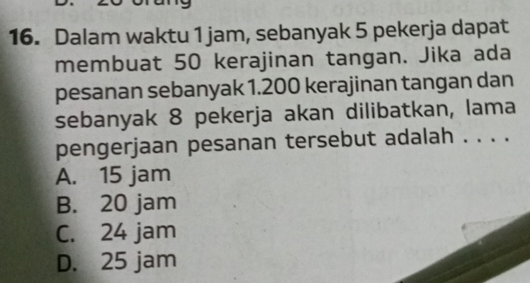 Dalam waktu 1 jam, sebanyak 5 pekerja dapat
membuat 50 kerajinan tangan. Jika ada
pesanan sebanyak 1.200 kerajinan tangan dan
sebanyak 8 pekerja akan dilibatkan, lama
pengerjaan pesanan tersebut adalah . . . .
A. 15 jam
B. 20 jam
C. 24 jam
D. 25 jam