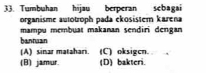 Tumbuhan hijau berperan sebagai
organisme autotroph pada ekosistem karena
mampu membuat makanan sendiri dengan
bantuan
(A) sinar matahari. (C) oksigcn.
(B) jamur. (D) bakteri.