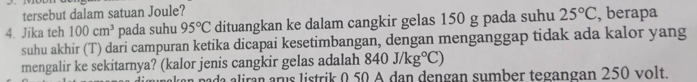 tersebut dalam satuan Joule? 
4. Jika teh 100cm^3 pada suhu 95°C dituangkan ke dalam cangkir gelas 150 g pada suhu 25°C , berapa 
suhu akhir (T) dari campuran ketika dicapai kesetimbangan, dengan menganggap tidak ada kalor yang 
mengalir ke sekitarnya? (kalor jenis cangkir gelas adalah 840J/kg°C)
pada iran arus listrik 0 50 A dan dengan sumber tegangan 250 volt.