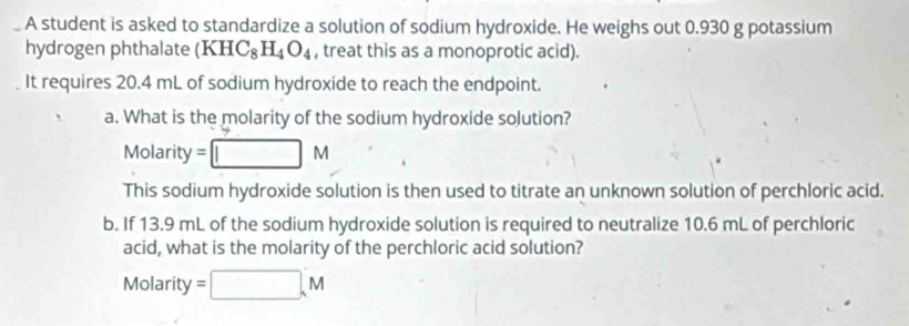 A student is asked to standardize a solution of sodium hydroxide. He weighs out 0.930 g potassium 
hydrogen phthalate (KHC_8H_4O_4 , treat this as a monoprotic acid). 
It requires 20.4 mL of sodium hydroxide to reach the endpoint. 
a. What is the molarity of the sodium hydroxide solution? 
Molarity = □ M
This sodium hydroxide solution is then used to titrate an unknown solution of perchloric acid. 
b. If 13.9 mL of the sodium hydroxide solution is required to neutralize 10.6 mL of perchloric 
acid, what is the molarity of the perchloric acid solution?
Molarity =□ ,M