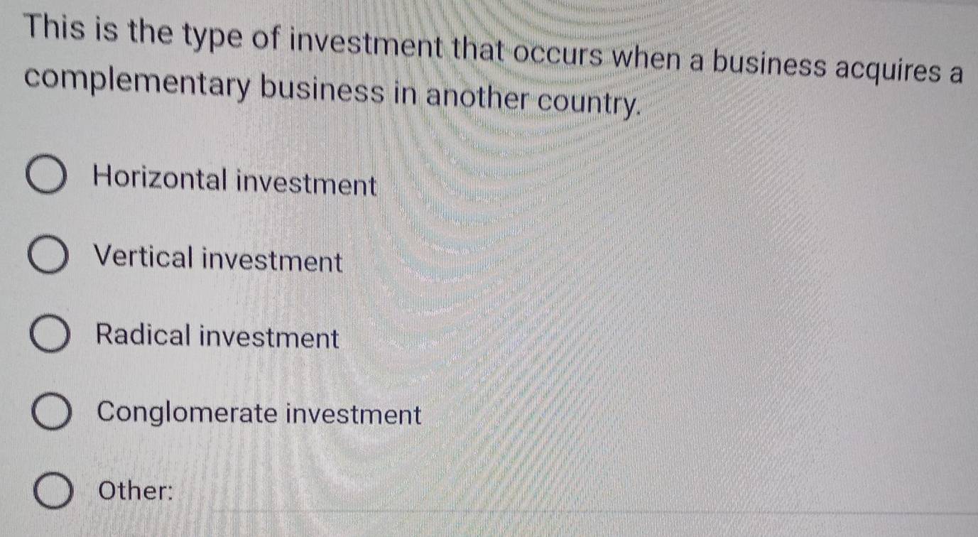 This is the type of investment that occurs when a business acquires a
complementary business in another country.
Horizontal investment
Vertical investment
Radical investment
Conglomerate investment
Other: