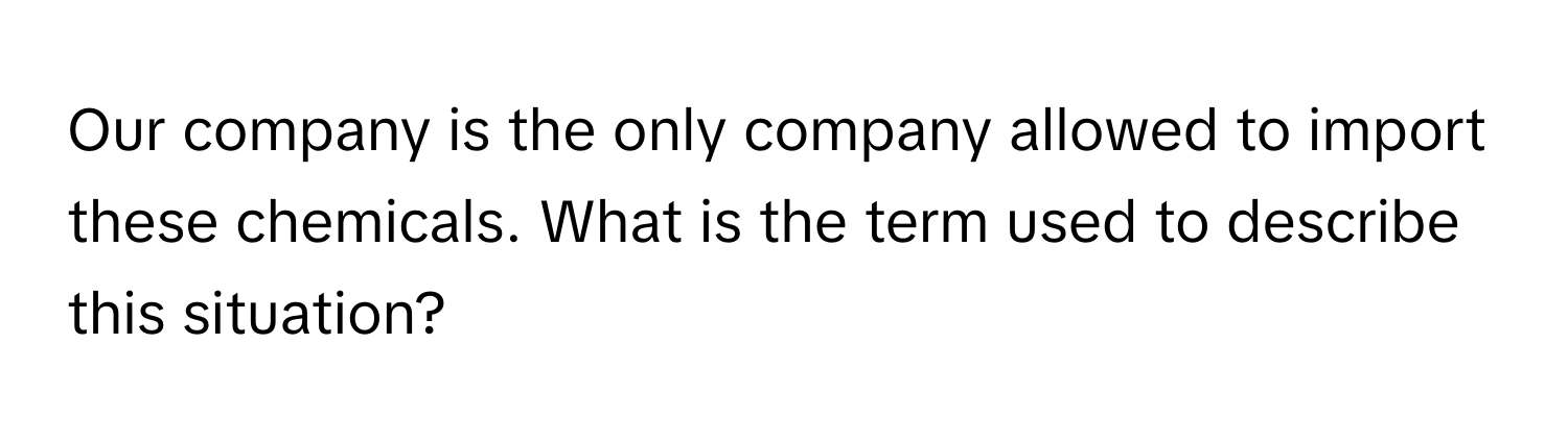 Our company is the only company allowed to import these chemicals. What is the term used to describe this situation?