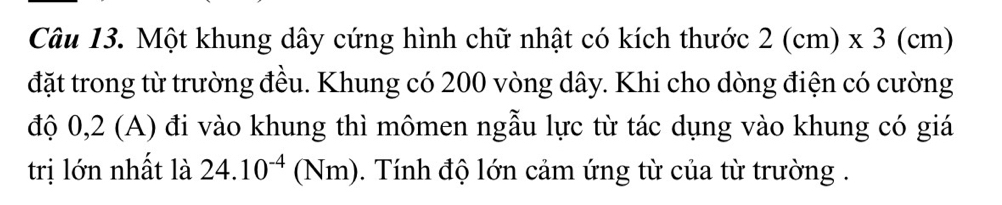 Một khung dây cứng hình chữ nhật có kích thước 2(cm)* 3(cm)
đặt trong từ trường đều. Khung có 200 vòng dây. Khi cho dòng điện có cường 
độ 0,2 (A) đi vào khung thì mômen ngẫu lực từ tác dụng vào khung có giá 
trị lớn nhất là 24.10^(-4)(Nm) 1. Tính độ lớn cảm ứng từ của từ trường .