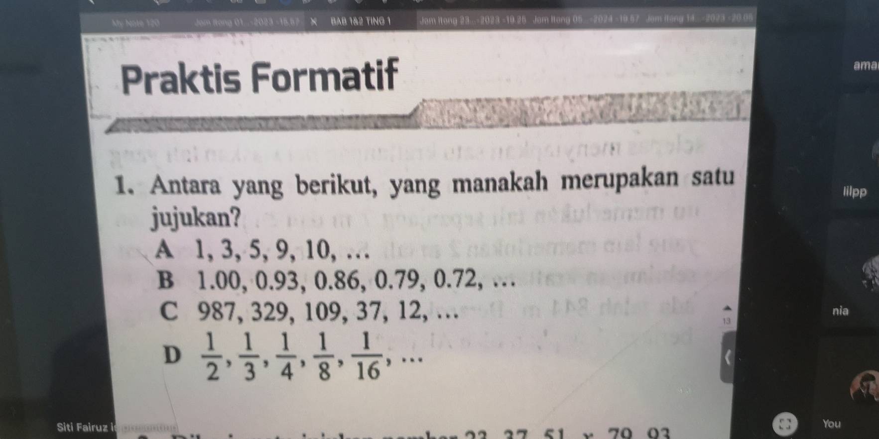 My Note 120 Jom Itong 01..-2023 -15.57 X BAB 1& 2 TING 1 Jom Itong 23... 2023 - 19.25 Jom Itong 05... 2024 -19.57 Jom Itong 14...-2023 -20.05
Praktis Formatif
ama
1. Antara yang berikut, yang manakah merupakan satu
Iilpp
jujukan?
A 1, 3, 5, 9, 10, …
B 1.00, 0.93, 0.86, 0.79, 0.72, …
C 987, 329, 109, 37, 12, … nia
D  1/2 ,  1/3 ,  1/4 ,  1/8 ,  1/16 ,... 
Siti Fairuz | You
