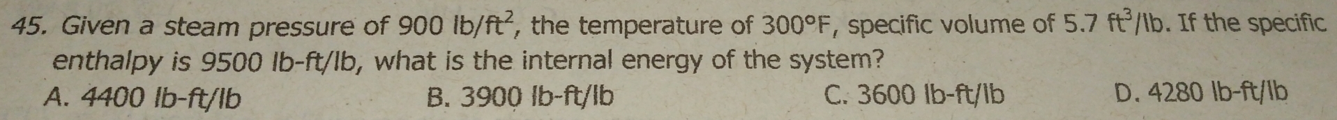 Given a steam pressure of 900lb/ft^2 , the temperature of 300°F , specific volume of 5.7ft^3/Ib. If the specific
enthalpy is 9500 Ib-ft/Ib, what is the internal energy of the system?
A. 4400 lb-ft/lb B. 3900 lb-ft/lb C. 3600 Ib-ft/lb D. 4280 lb-ft/lb