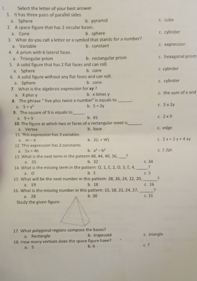 Select the letter of your best answer.
1. It has three pairs of parallel sides.
a. Sphere b. pyramid c. cube
2. A space figure that has 2 circular bases.
a. Cone b. sphere c. cylinder
3. What do you call a letter or a symbol that stands for a number?
a. Variable b. constant c. expression
4. A prism with 6 lateral faces.
a. Triangular prism b.rectangular prism c. hexagonal prism
5. A solid figure that has 2 flat faces and can roll.
a. Sphere b. cane c. cylinder
6. A solid figure without any flat faces and can roll.
a. Sphere b. cone c. cylinder
7. What is the algebraic expression for xy?
a. X plus y b. x times y c. the sum of x and
8. The phrase “ five plus twice a number” is equals to_
a. 5+y^2 b. 5+2y C. 5x2y
9. The square of 9 is equals to_
a. 9+9 b. 81 C 2* 9
10. The figure at which two or faces of a rectangular meet is_ .
a. Vertex b. base c. edge
11. This expression has 3 variables.
b.
a. m-6 2(L+W) C. 2x+2y+4xy
12. This expression has 2 constants.
3. 5a+4b b. a^2-b^2 c. 7 /bh
13. What is the next term in the pattern 48, 44, 40, 36, _?
a. 35 b, 32 c. 34
14. What is the missing term in the pattern: O, 1, E, 2, O, 3, E, 4,_ ?
a. 0 b. E C. 5
15. What will be the next number in this pattern: 28, 26, 24, 22, 20, _?
a. 19 b 18 c. 16
16. What is the missing number in this pattern: 15, 18, 21, 24, 27,_ ?
a. 28 b. 30 c. 31
Study the given figure:
17 What polygonal regions compose the bases?
a. Rectangle b. trapezoid c. triangle
18. How many vertices does the space figure have?
a. 5 b. 6 c7