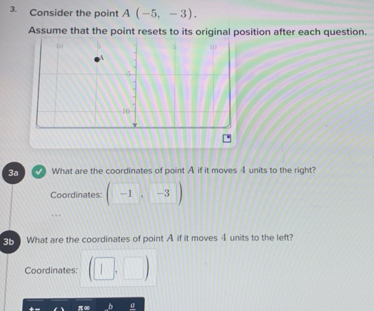 Consider the point A(-5,-3). 
Assume that the point resets to its original position after each question. 
3a What are the coordinates of point A if it moves 4 units to the right? 
Coordinates: (-1,-3)
3b What are the coordinates of point A if it moves 4 units to the left? 
Coordinates: (□ ,□ )
π ∞