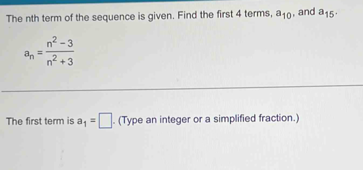 The nth term of the sequence is given. Find the first 4 terms, a_10 , and a_15.
a_n= (n^2-3)/n^2+3 
The first term is a_1=□. (Type an integer or a simplified fraction.)