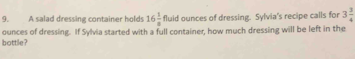 A salad dressing container holds 16 1/8 fluid ounces of dressing. Sylvia’s recipe calls for 3 3/4 
ounces of dressing. If Sylvia started with a full container, how much dressing will be left in the 
bottle?