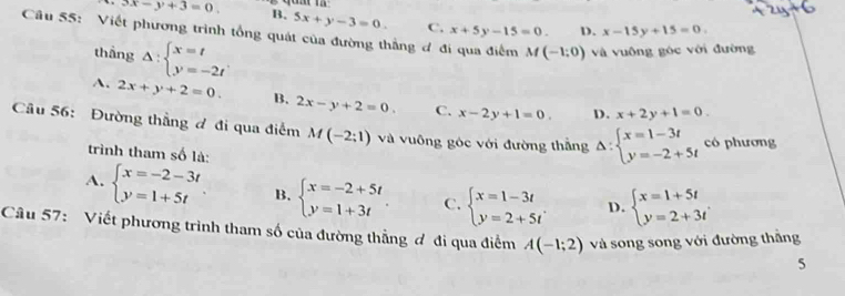 3x-y+3=0. B. 5x+y-3=0. C. x+5y-15=0. D. x-15y+15=0. 
Câu 55: Viết phương trình tổng quát của đường thẳng đ đi qua điểm M(-1;0) và vuông góc với đường
thắng Delta :beginarrayl x=t y=-2tendarray..
A. 2x+y+2=0. B. 2x-y+2=0. C. x-2y+1=0. D. x+2y+1=0. 
Câu 56: Đường thẳng đ đi qua điểm M(-2:1) và vuông góc với đường thẳng Delta :beginarrayl x=1-3t y=-2+5tendarray. có phương
trình tham số là:
A. beginarrayl x=-2-3t y=1+5tendarray. B. beginarrayl x=-2+5t y=1+3tendarray.. C. beginarrayl x=1-3t y=2+5tendarray.. D. beginarrayl x=1+5t y=2+3tendarray.
Câu 57: Viết phương trình tham số của đường thẳng ơ đi qua điểm A(-1;2) và song song với đường thắng
5