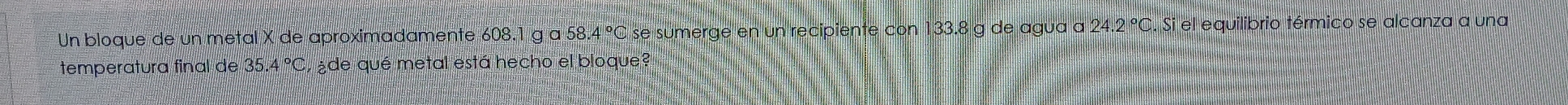 Un bloque de un metal X de aproximadamente 608.1 g a 58.4 °C se sumerge en un recipiente con 133.8 g de agua a 24.2 °C. Si el equilibrio térmico se alcanza a una 
temperatura final de 35.4 °C, ¿de qué metal está hecho el bloque?