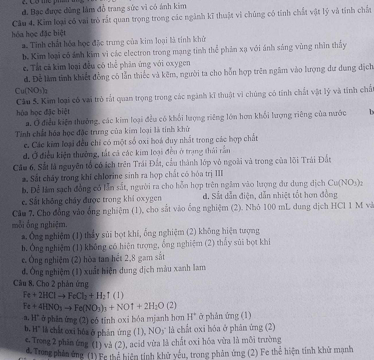 Cô the phân
d. Bạc được dùng làm đồ trang sức vì có ánh kim
Câu 4. Kim loại có vai trò rất quan trọng trong các ngành kĩ thuật vì chúng có tính chất vật lý và tính chất
hóa học đặc biệt
a. Tính chất hóa học đặc trưng của kim loại là tính khử
b. Kim loại có ánh kim vì các electron trong mạng tinh thể phản xạ với ánh sáng vùng nhìn thấy
c. Tất cả kim loại đều có thể phản ứng với oxygen
d. Để làm tinh khiết đồng có lẫn thiếc và kẽm, người ta cho hỗn hợp trên ngâm vào lượng dư dung dịch
Cu(NO_3)_2
Câu 5. Kim loại có vai trò rất quan trọng trong các ngành kĩ thuật vì chúng có tính chất vật lý và tính chấ
hóa học đặc biệt b
a. Ở điều kiện thường, các kim loại đều có khối lượng riêng lớn hơn khối lượng riêng của nước
Tính chất hóa học đặc trưng của kim loại là tính khử
c. Các kim loại đều chỉ có một số oxi hoá duy nhất trong các hợp chất
d. Ở điều kiện thường, tất cả các kim loại đều ở trạng thái rắn
Cầu 6. Sắt là nguyên tố có ích trên Trái Đất, cấu thành lớp vỏ ngoài và trong của lõi Trái Đất
a. Sắt cháy trong khí chlorine sinh ra hợp chất có hóa trị III
b. Để làm sạch đồng có lẫn sắt, người ra cho hỗn hợp trên ngâm vào lượng dư dung dịch Cu(NO_3)_2
c. Sắt không cháy được trong khí oxygen d. Sắt dẫn điện, dẫn nhiệt tốt hơn đồng
Câu 7. Cho đồng vào ống nghiệm (1), cho sắt vào ống nghiệm (2). Nhỏ 100 mL dung dịch HCl 1 M và
mỗi ống nghiệm.
a. Ông nghiệm (1) thấy sủi bọt khí, ống nghiệm (2) không hiện tượng
b. Ông nghiệm (1) không có hiện tượng, ống nghiệm (2) thấy sủi bọt khí
c. Ông nghiệm (2) hòa tan hết 2,8 gam sắt
d. Ông nghiệm (1) xuất hiện dung dịch màu xanh lam
Câu 8. Cho 2 phản ứng
Fe+2HClto FeCl_2+H_2uparrow (1)
Fe+4HNO_3to Fe(NO_3)_3+NOuparrow +2H_2O(2)
3 a H^+ ở phản ứng (2) có tính oxi hóa mjanh hơn H* ở phản ứng (1)
b. H^+ là chất oxi hóa ở phản img(1 ). NO_3 * là chất oxi hóa ở phản ứng (2)
c. Trong 2 phản ứng (1) và (2), acid vừa là chất oxi hóa vừa là môi trường
d. Trong phản ứng (1) Fe thể hiên tính khử yếu, trong phản ứng (2) Fe thể hiện tính khử mạnh