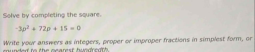 Solve by completing the square.
-3p^2+72p+15=0
Write your answers as integers, proper or improper fractions in simplest form, or 
rounded to the nearest hundredth.