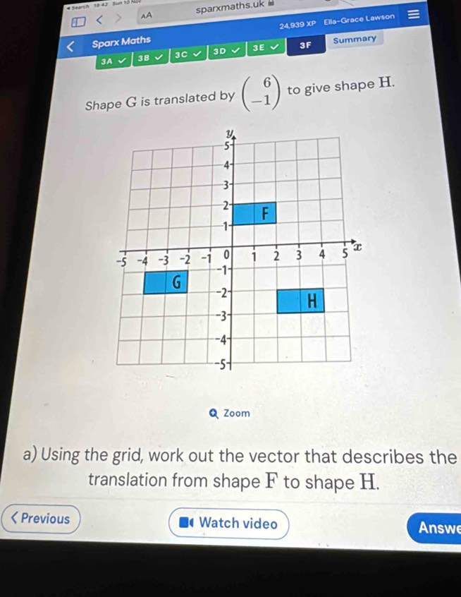 Search 19 42 Sun 10 Not 
AA sparxmaths.uk 
24,939 
Sparx Maths xp Ella-Grace Lawson 
3A 3B 3C 3D 3E 3F Summary 
Shape G is translated by beginpmatrix 6 -1endpmatrix to give shape H. 
Q Zoom 
a) Using the grid, work out the vector that describes the 
translation from shape F to shape H. 
ζ Previous Watch video Answe