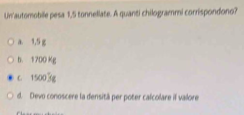 Un'automobile pesa 1,5 tonnellate. A quanti chilogrammi corrispondono?
a. 1,5 g
b. 1700 Kg
c. 15003g
d. Devo conoscere la densità per poter calcolare il valore