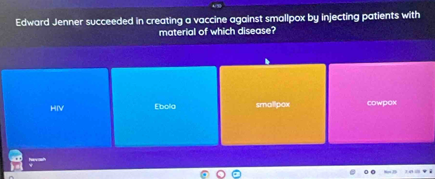 Edward Jenner succeeded in creating a vaccine against smallpox by injecting patients with
material of which disease?
HIV Ebola smallpox cowpox