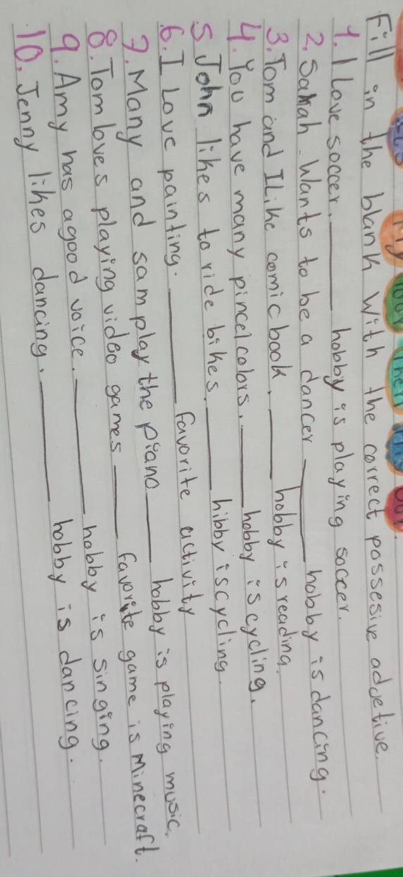 Fill in the blanh with the correct possesive advetive 
1. I Love soccer._ 
hobby is playing soccer. 
2. Samah Wants to be a dancer_ 
hobby is dancing. 
3, Tom and ILike comic book. _hobby "s reading. 
4. You have many pincelcolors. _hobby is cycling. 
sJohn likes to ride bihes. _hibby iscycling. 
6. I Love painting. _favorite activity 
7. Many and samplay the piand hobby is playing music. 
8. Tom loves playing video games __favorite game is Minecraft. 
9. Amy has agood voice. _hobby is singing. 
hobby is dancing. 
10. Jenny likes dancing._