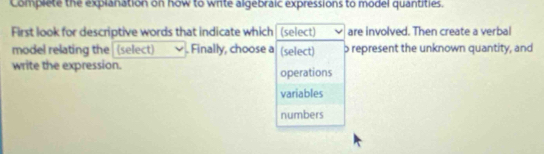 Complete the explanation on how to write algebraic expressions to model quantities.
First look for descriptive words that indicate which (select) are involved. Then create a verbal
model relating the (select) . Finally, choose a (select) p represent the unknown quantity, and
write the expression. operations
variables
numbers