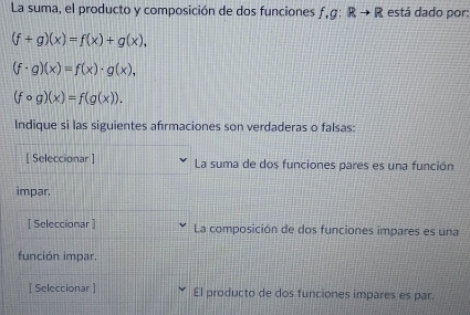 La suma, el producto y composición de dos funciones f, g:Rto R está dado por:
(f+g)(x)=f(x)+g(x),
(f· g)(x)=f(x)· g(x),
(fcirc g)(x)=f(g(x)). 
Indique si las siguientes afırmaciones son verdaderas o falsas: 
[ Seleccionar ] La suma de dos funciones pares es una función 
impar. 
[ Seleccionar ] La composición de dos funciones impares es una 
función impar. 
[ Seleccionar ] El producto de dos funciones impares es par.