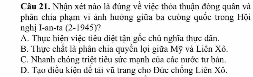 Nhận xét nào là đúng về việc thỏa thuận đóng quân và
phân chia phạm vi ảnh hưởng giữa ba cường quốc trong Hội
nghị I-an-ta (2-1945)
A. Thực hiện việc tiêu diệt tận gốc chủ nghĩa thực dân.
B. Thực chất là phân chia quyền lợi giữa Mỹ và Liên Xô.
C. Nhanh chóng triệt tiêu sức mạnh của các nước tư bản.
D. Tạo điều kiện để tái vũ trang cho Đức chống Liên Xô.