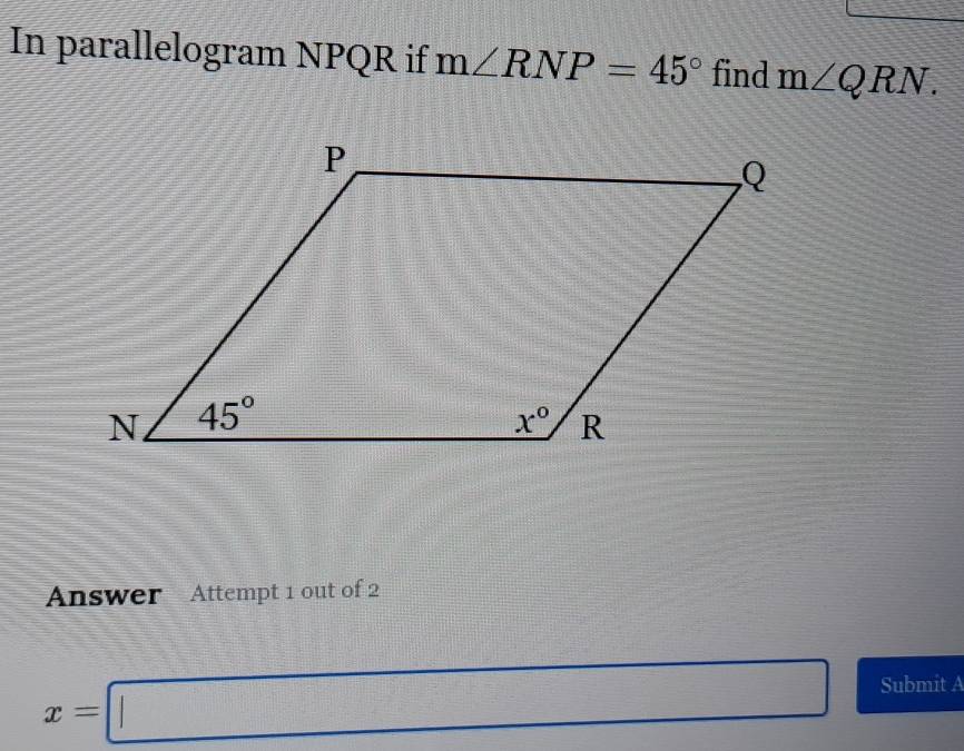 In parallelogram NPQR if m∠ RNP=45° find m∠ QRN.
Answer Attempt 1 out of 2
x=□ Submit A