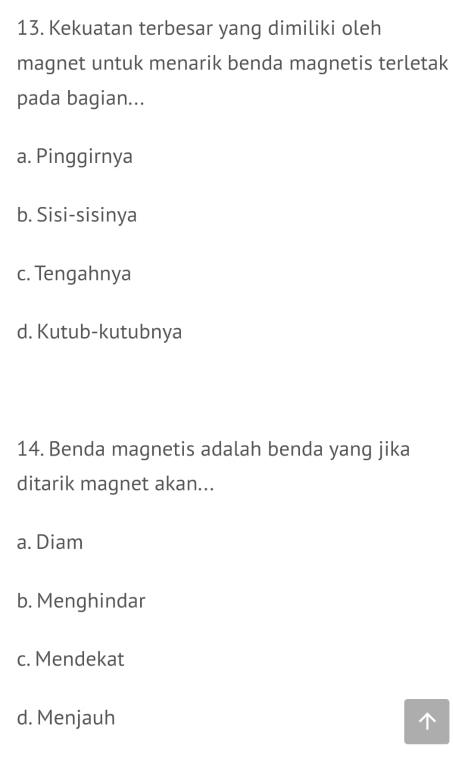 Kekuatan terbesar yang dimiliki oleh
magnet untuk menarik benda magnetis terletak
pada bagian...
a. Pinggirnya
b. Sisi-sisinya
c. Tengahnya
d. Kutub-kutubnya
14. Benda magnetis adalah benda yang jika
ditarik magnet akan...
a. Diam
b. Menghindar
c. Mendekat
d. Menjauh