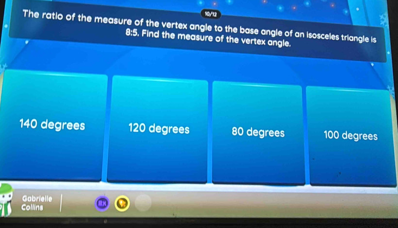 10/12
The ratio of the measure of the vertex angle to the base angle of an isosceles triangle is
8:5. Find the measure of the vertex angle.
140 degrees 120 degrees 80 degrees 100 degrees
Gabrielle
Collins