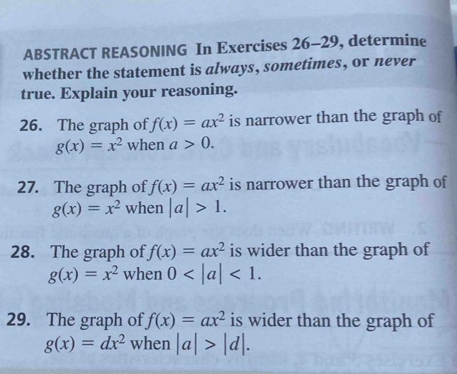 ABSTRACT REASONING In Exercises 26-29 , determine 
whether the statement is always, sometimes, or never 
true. Explain your reasoning. 
26. The graph of f(x)=ax^2 is narrower than the graph of
g(x)=x^2 when a>0. 
27. The graph of f(x)=ax^2 is narrower than the graph of
g(x)=x^2 when |a|>1. 
28. The graph of f(x)=ax^2 is wider than the graph of
g(x)=x^2 when 0 <1</tex>. 
29. The graph of f(x)=ax^2 is wider than the graph of
g(x)=dx^2 when |a|>|d|.