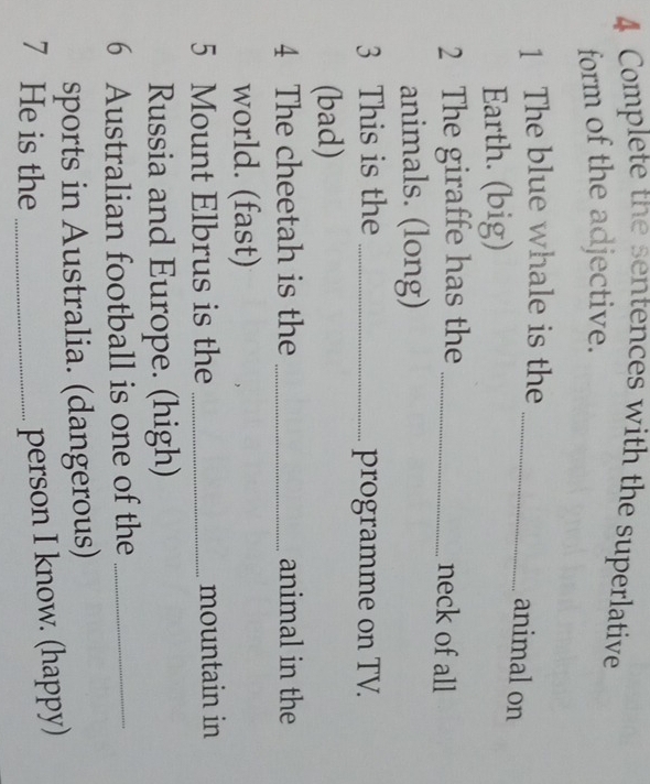 Complete the sentences with the superlative 
form of the adjective. 
1 The blue whale is the_ 
animal on 
Earth. (big) 
2 The giraffe has the_ 
neck of all 
animals. (long) 
3 This is the _programme on TV. 
(bad) 
4 The cheetah is the _animal in the 
world. (fast) 
5 Mount Elbrus is the _mountain in 
Russia and Europe. (high) 
6 Australian football is one of the_ 
sports in Australia. (dangerous) 
7 He is the_ 
person I know. (happy)