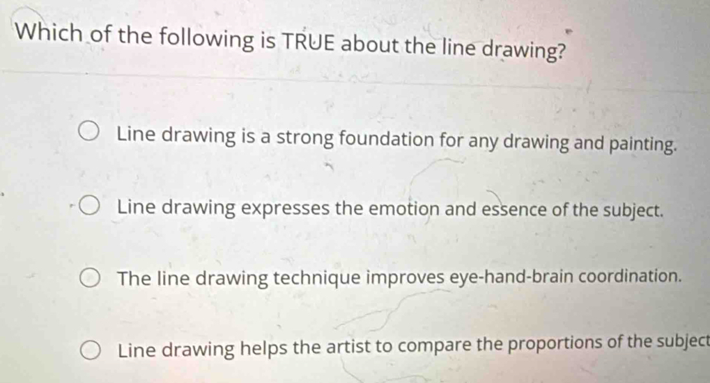 Which of the following is TRUE about the line drawing?
Line drawing is a strong foundation for any drawing and painting.
Line drawing expresses the emotion and essence of the subject.
The line drawing technique improves eye-hand-brain coordination.
Line drawing helps the artist to compare the proportions of the subject