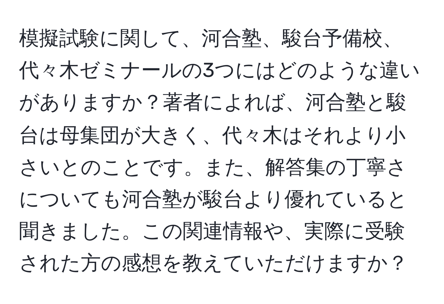 模擬試験に関して、河合塾、駿台予備校、代々木ゼミナールの3つにはどのような違いがありますか？著者によれば、河合塾と駿台は母集団が大きく、代々木はそれより小さいとのことです。また、解答集の丁寧さについても河合塾が駿台より優れていると聞きました。この関連情報や、実際に受験された方の感想を教えていただけますか？