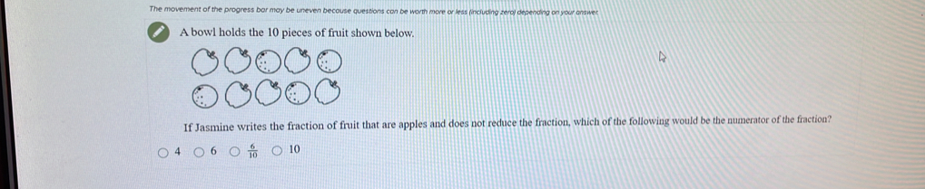 The movement of the progress bar may be uneven because questions can be worth more or less (including zeral depending on your answer
A bowl holds the 10 pieces of fruit shown below.
If Jasmine writes the fraction of fruit that are apples and does not reduce the fraction, which of the following would be the numerator of the fraction?
4 6  6/10  10