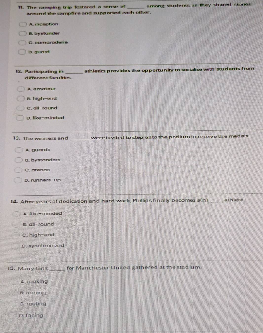 The camping trip fostered a sense of _among students as they shared stories 
around the campfire and supported each other.
A. inception
B. bystander
C. camaraderie
D. guard
12. Participating in _athletics provides the opportunity to socialise with students from
different faculties.
A. amateur
B. high-end
C. all-round
D. like-minded
13. The winners and _were invited to step onto the podium to receive the medals.
A. guards
B. bystanders
C. arenas
D. runners-up
14. After years of dedication and hard work, Phillips finally becomes a(n)_ ath lete.
A. like-minded
B. all-round
C. high-end
D. synchronized
15. Many fans_ for Manchester United gathered at the stadium.
A. making
B. turing
C. rooting
D. facing