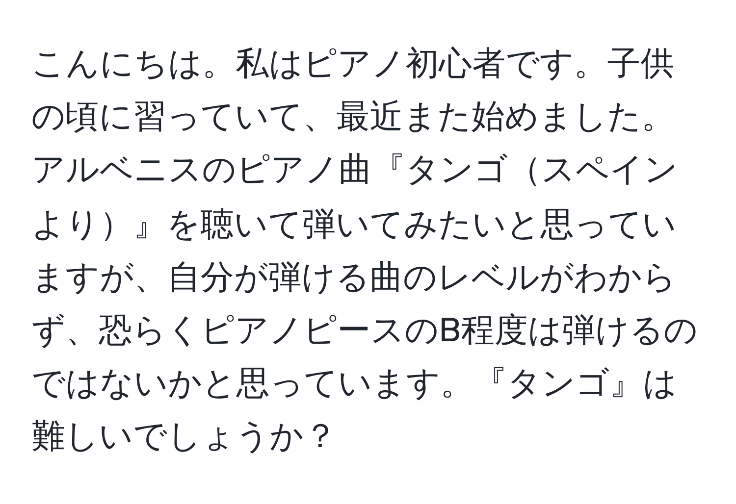 こんにちは。私はピアノ初心者です。子供の頃に習っていて、最近また始めました。アルベニスのピアノ曲『タンゴスペインより』を聴いて弾いてみたいと思っていますが、自分が弾ける曲のレベルがわからず、恐らくピアノピースのB程度は弾けるのではないかと思っています。『タンゴ』は難しいでしょうか？