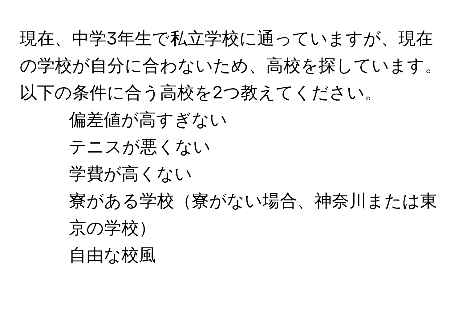 現在、中学3年生で私立学校に通っていますが、現在の学校が自分に合わないため、高校を探しています。以下の条件に合う高校を2つ教えてください。  
- 偏差値が高すぎない  
- テニスが悪くない  
- 学費が高くない  
- 寮がある学校寮がない場合、神奈川または東京の学校  
- 自由な校風