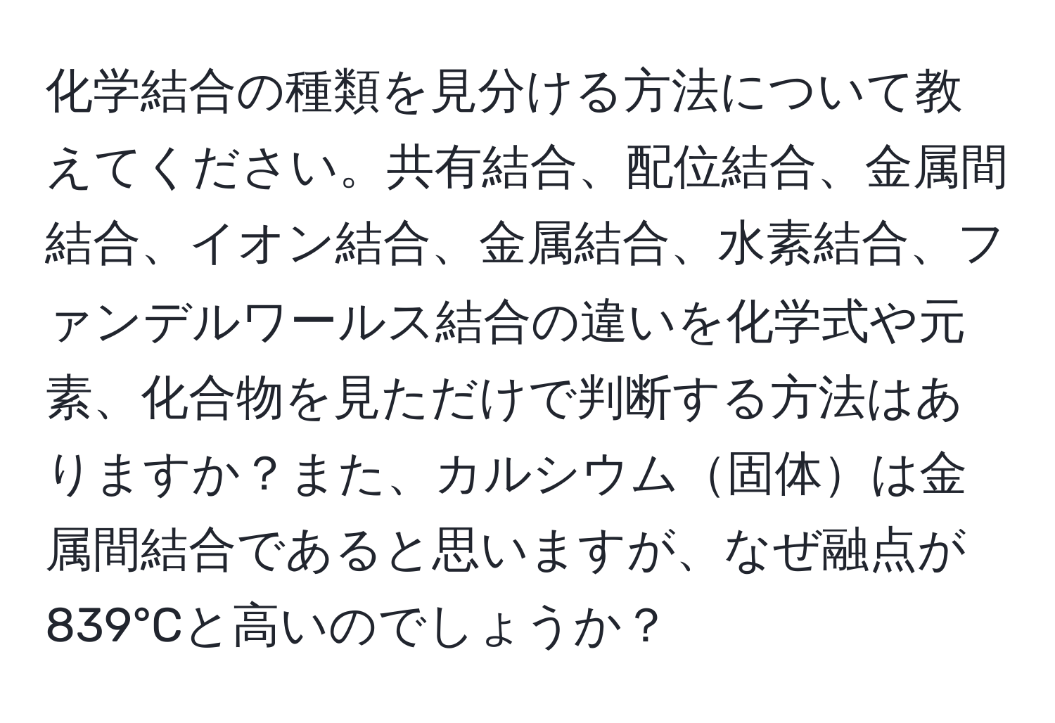 化学結合の種類を見分ける方法について教えてください。共有結合、配位結合、金属間結合、イオン結合、金属結合、水素結合、ファンデルワールス結合の違いを化学式や元素、化合物を見ただけで判断する方法はありますか？また、カルシウム固体は金属間結合であると思いますが、なぜ融点が839°Cと高いのでしょうか？